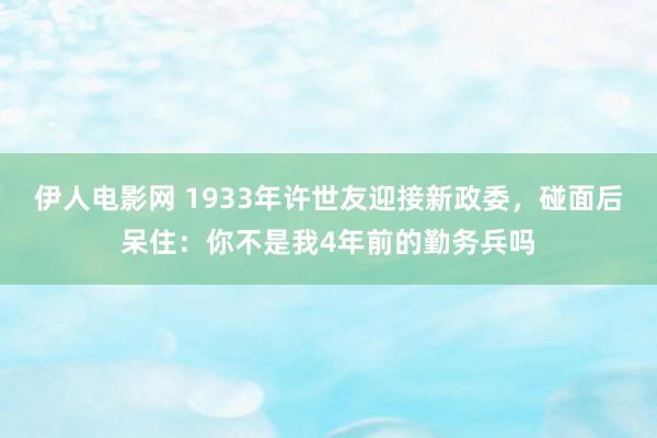 伊人电影网 1933年许世友迎接新政委，碰面后呆住：你不是我4年前的勤务兵吗