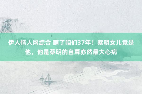 伊人情人网综合 瞒了咱们37年！蔡明女儿竟是他，他是蔡明的自尊亦然最大心病