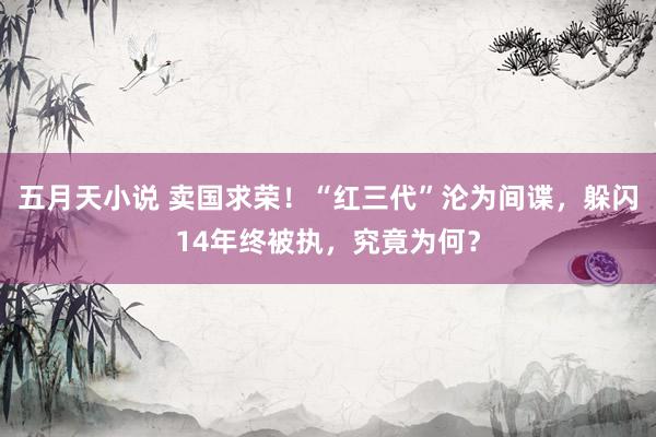 五月天小说 卖国求荣！“红三代”沦为间谍，躲闪14年终被执，究竟为何？