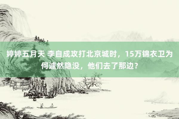 婷婷五月天 李自成攻打北京城时，15万锦衣卫为何遽然隐没，他们去了那边？