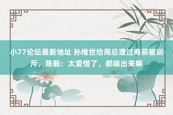 小77论坛最新地址 孙维世给周总理过寿辰被训斥，陈毅：太爱惜了，都端出来嘛