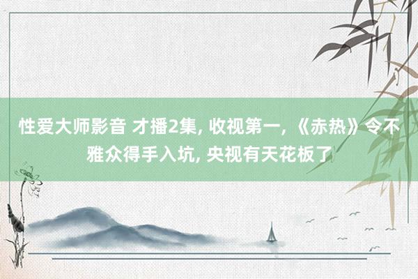 性爱大师影音 才播2集, 收视第一, 《赤热》令不雅众得手入坑, 央视有天花板了