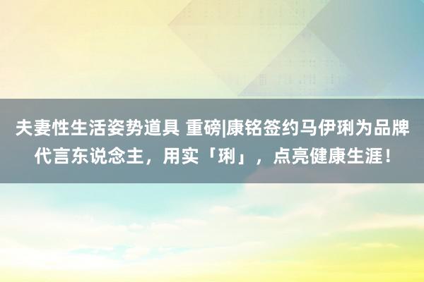 夫妻性生活姿势道具 重磅|康铭签约马伊琍为品牌代言东说念主，用实「琍」，点亮健康生涯！