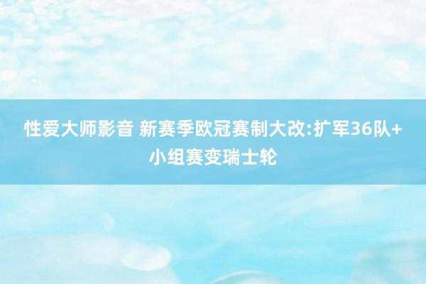 性爱大师影音 新赛季欧冠赛制大改:扩军36队+小组赛变瑞士轮