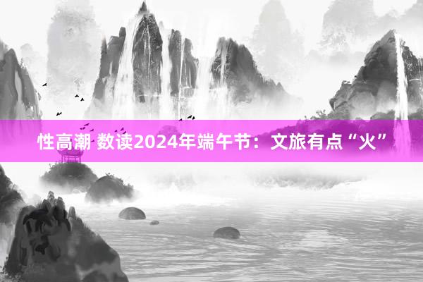 性高潮 数读2024年端午节：文旅有点“火”