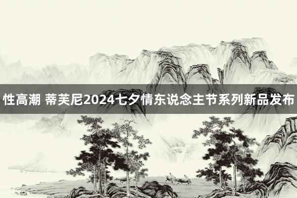 性高潮 蒂芙尼2024七夕情东说念主节系列新品发布