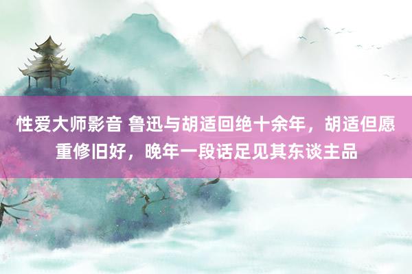 性爱大师影音 鲁迅与胡适回绝十余年，胡适但愿重修旧好，晚年一段话足见其东谈主品