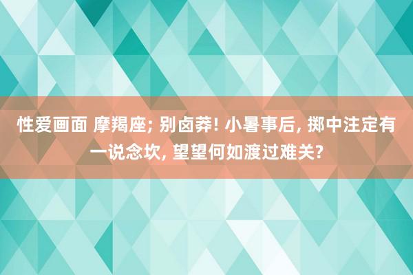 性爱画面 摩羯座; 别卤莽! 小暑事后, 掷中注定有一说念坎, 望望何如渡过难关?