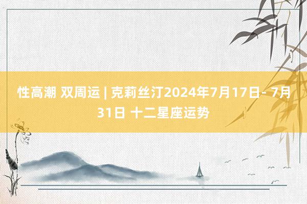 性高潮 双周运 | 克莉丝汀2024年7月17日- 7月31日 十二星座运势