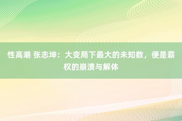 性高潮 张志坤：大变局下最大的未知数，便是霸权的崩溃与解体