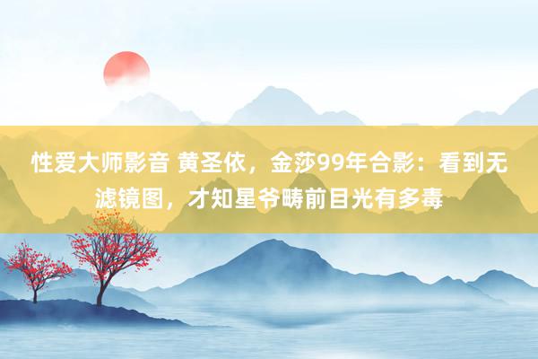 性爱大师影音 黄圣依，金莎99年合影：看到无滤镜图，才知星爷畴前目光有多毒