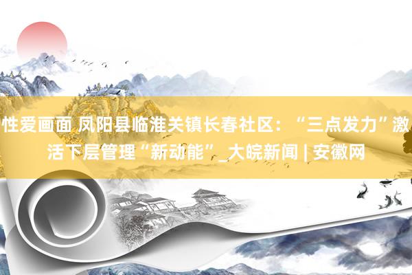 性爱画面 凤阳县临淮关镇长春社区：“三点发力”激活下层管理“新动能”_大皖新闻 | 安徽网