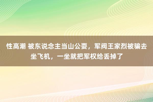 性高潮 被东说念主当山公耍，军阀王家烈被骗去坐飞机，一坐就把军权给丢掉了