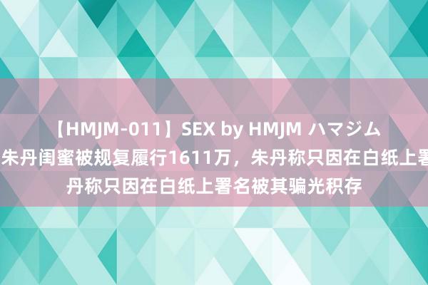 【HMJM-011】SEX by HMJM ハマジムベスト09 6時間 朱丹闺蜜被规复履行1611万，朱丹称只因在白纸上署名被其骗光积存