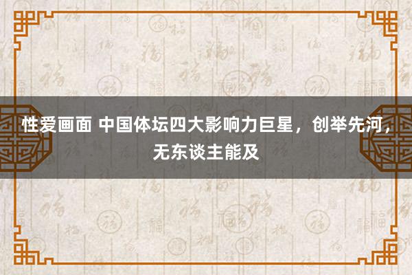 性爱画面 中国体坛四大影响力巨星，创举先河，无东谈主能及