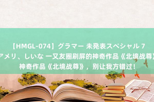 【HMGL-074】グラマー 未発表スペシャル 7 ゆず、MARIA、アメリ、しいな 一又友圈刷屏的神奇作品《北境战尊》，别让我方错过！