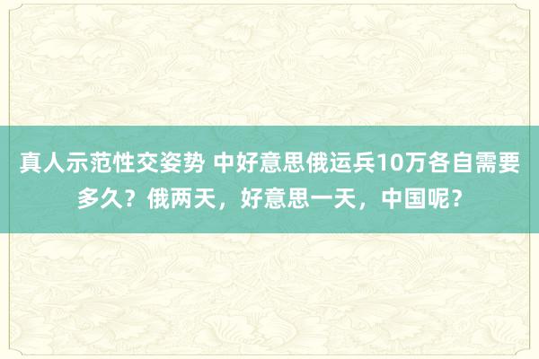 真人示范性交姿势 中好意思俄运兵10万各自需要多久？俄两天，好意思一天，中国呢？