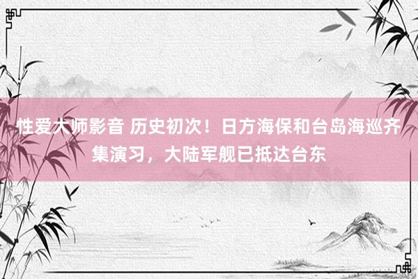 性爱大师影音 历史初次！日方海保和台岛海巡齐集演习，大陆军舰已抵达台东