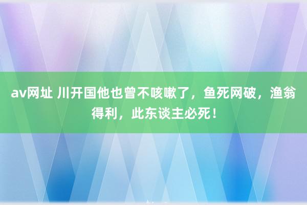 av网址 川开国他也曾不咳嗽了，鱼死网破，渔翁得利，此东谈主必死！