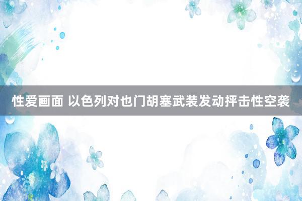 性爱画面 以色列对也门胡塞武装发动抨击性空袭