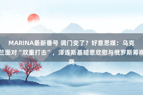 MARINA最新番号 调门变了？好意思媒：乌克兰面对“双重打击”，泽连斯基暗意欣慰与俄罗斯筹商