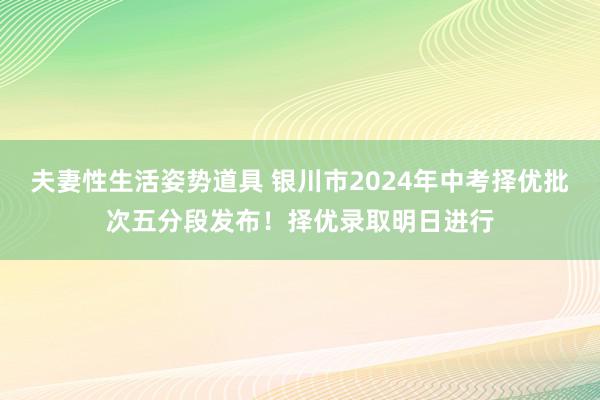 夫妻性生活姿势道具 银川市2024年中考择优批次五分段发布！择优录取明日进行