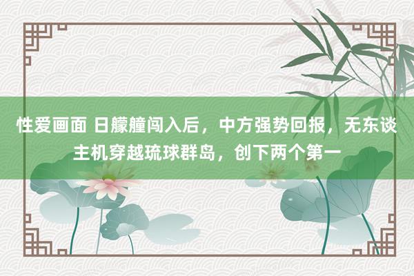 性爱画面 日艨艟闯入后，中方强势回报，无东谈主机穿越琉球群岛，创下两个第一