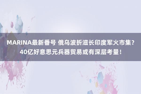 MARINA最新番号 俄乌波折滋长印度军火市集？40亿好意思元兵器贸易或有深层考量！