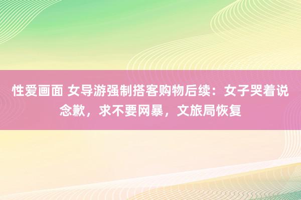 性爱画面 女导游强制搭客购物后续：女子哭着说念歉，求不要网暴，文旅局恢复