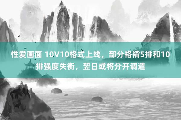 性爱画面 10V10格式上线，部分袼褙5排和10排强度失衡，翌日或将分开调遣