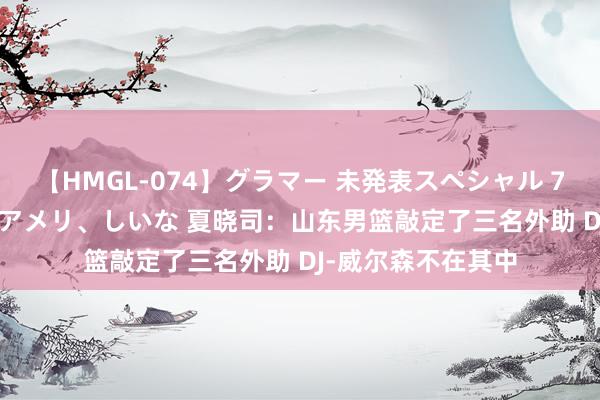 【HMGL-074】グラマー 未発表スペシャル 7 ゆず、MARIA、アメリ、しいな 夏晓司：山东男篮敲定了三名外助 DJ-威尔森不在其中