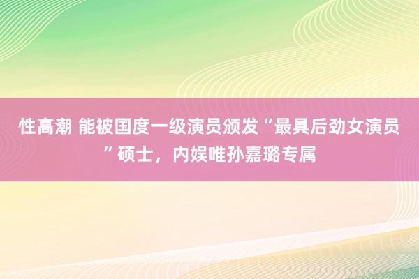 性高潮 能被国度一级演员颁发“最具后劲女演员”硕士，内娱唯孙嘉璐专属