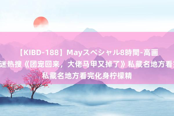 【KIBD-188】Mayスペシャル8時間-高画質-特別編 书迷热搜《团宠回来，大佬马甲又掉了》私藏名地方看完化身柠檬精