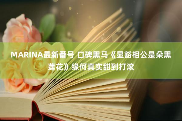 MARINA最新番号 口碑黑马《显豁相公是朵黑莲花》缘何真实甜到打滚