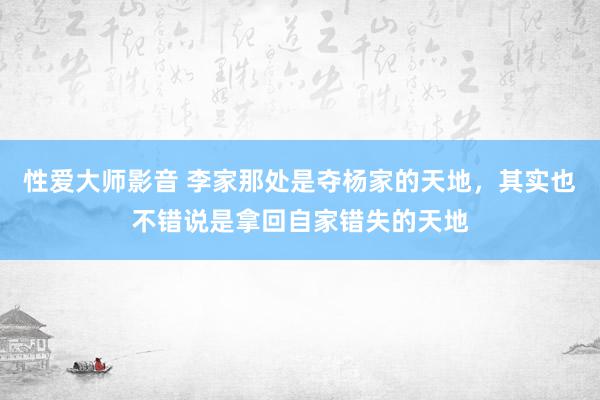 性爱大师影音 李家那处是夺杨家的天地，其实也不错说是拿回自家错失的天地