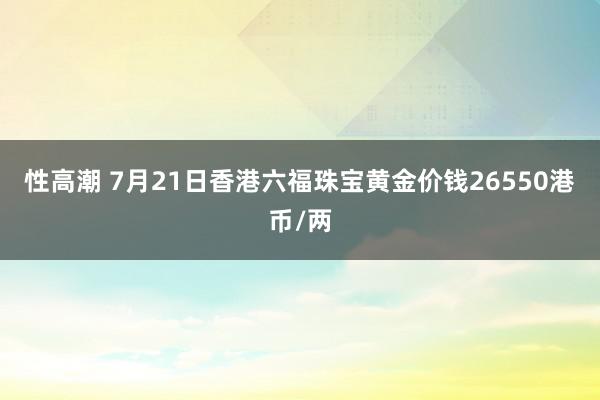 性高潮 7月21日香港六福珠宝黄金价钱26550港币/两