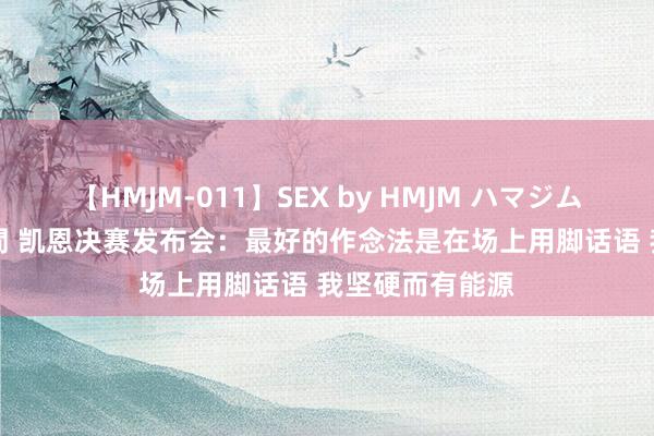 【HMJM-011】SEX by HMJM ハマジムベスト09 6時間 凯恩决赛发布会：最好的作念法是在场上用脚话语 我坚硬而有能源