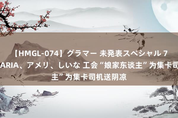 【HMGL-074】グラマー 未発表スペシャル 7 ゆず、MARIA、アメリ、しいな 工会“娘家东谈主”为集卡司机送阴凉