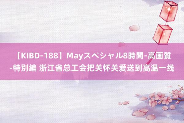 【KIBD-188】Mayスペシャル8時間-高画質-特別編 浙江省总工会把关怀关爱送到高温一线