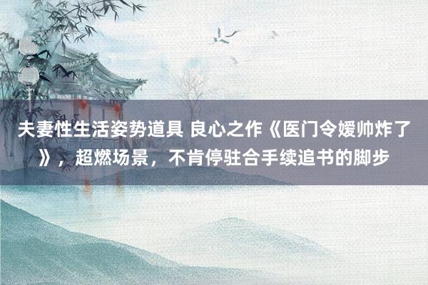 夫妻性生活姿势道具 良心之作《医门令嫒帅炸了》，超燃场景，不肯停驻合手续追书的脚步