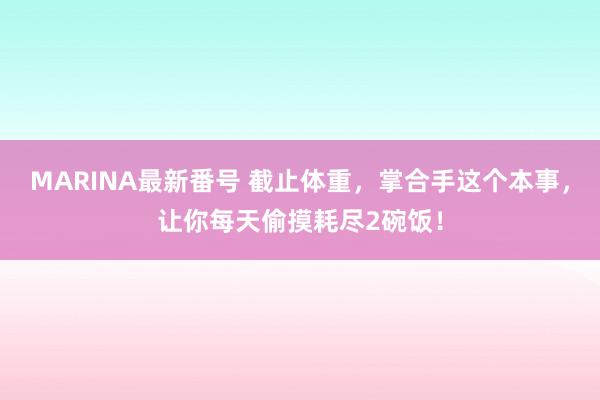 MARINA最新番号 截止体重，掌合手这个本事，让你每天偷摸耗尽2碗饭！