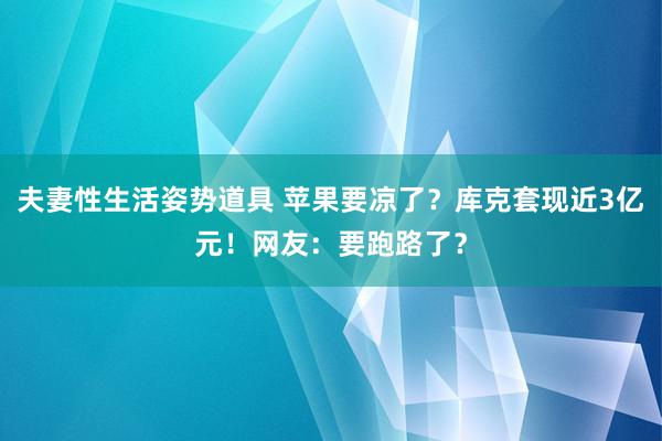 夫妻性生活姿势道具 苹果要凉了？库克套现近3亿元！网友：要跑路了？