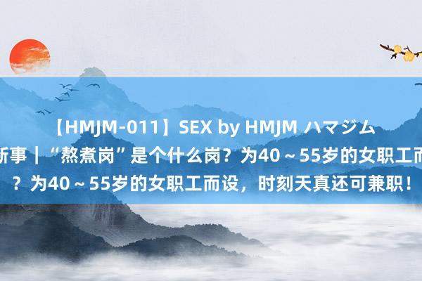 【HMJM-011】SEX by HMJM ハマジムベスト09 6時間 打工簇新事｜“熬煮岗”是个什么岗？为40～55岁的女职工而设，时刻天真还可兼职！