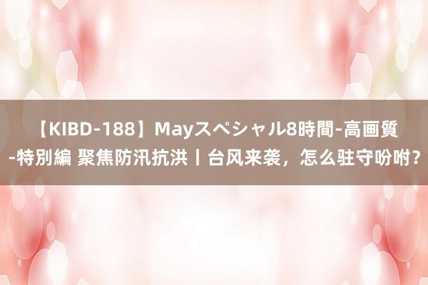 【KIBD-188】Mayスペシャル8時間-高画質-特別編 聚焦防汛抗洪丨台风来袭，怎么驻守吩咐？