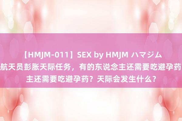 【HMJM-011】SEX by HMJM ハマジムベスト09 6時間 女航天员彭胀天际任务，有的东说念主还需要吃避孕药？天际会发生什么？