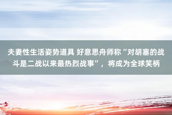 夫妻性生活姿势道具 好意思舟师称“对胡塞的战斗是二战以来最热烈战事”，将成为全球笑柄