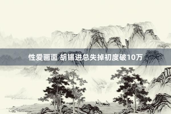 性爱画面 胡锡进总失掉初度破10万