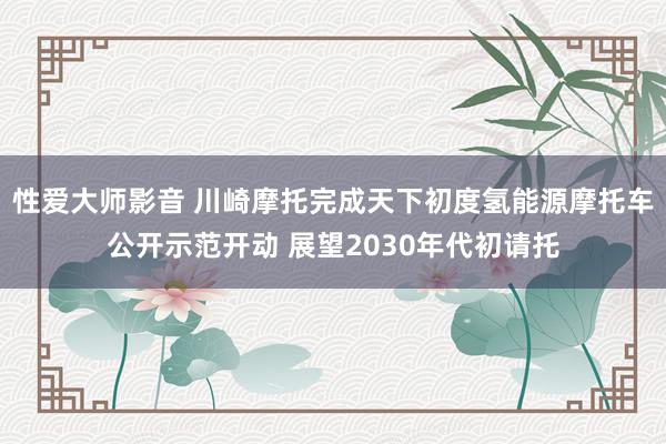 性爱大师影音 川崎摩托完成天下初度氢能源摩托车公开示范开动 展望2030年代初请托