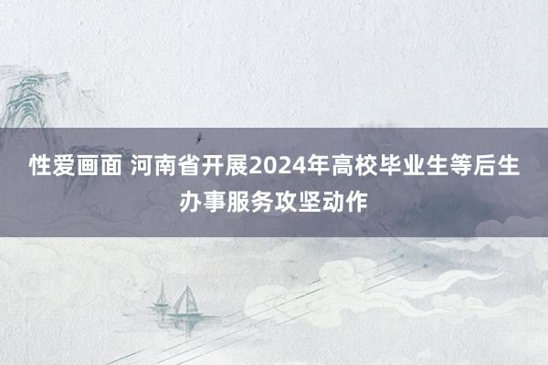 性爱画面 河南省开展2024年高校毕业生等后生办事服务攻坚动作