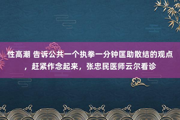 性高潮 告诉公共一个执拳一分钟匡助散结的观点，赶紧作念起来，张忠民医师云尔看诊